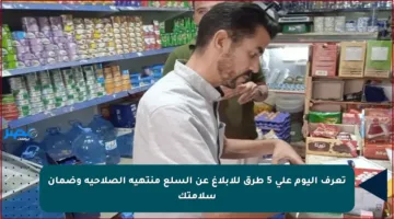 تعرف اليوم على 5 طرق للإبلاغ عن السلع منتهية الصلاحية وضمان سلامتك
